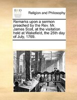 Remarks Upon A Sermon Preached By The Rev. Mr. James Scot, At The Visitation Held At Wakefield, The 25th Day Of July, 1769.
