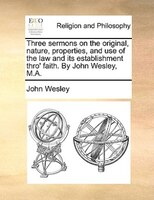 Three Sermons On The Original, Nature, Properties, And Use Of The Law And Its Establishment Thro' Faith. By John Wesley, M.a.