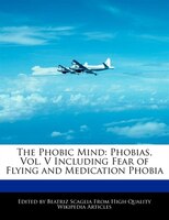 The Phobic Mind: Phobias, Vol. V Including Fear Of Flying And Medication Phobia