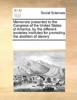 Memorials Presented To The Congress Of The United States Of America, By The Different Societies Instituted For Promoting The Aboli