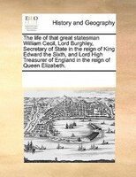 The Life Of That Great Statesman William Cecil, Lord Burghley, Secretary Of State In The Reign Of King Edward The Sixth, And Lord