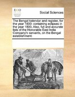 The Bengal Kalendar And Register, For The Year 1800: Containing Eclipses In The Year 1800,  Also, Full And Accurate Lists Of The H