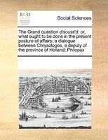 The Grand Question Discuss'd: Or, What Ought To Be Done In The Present Posture Of Affairs: A Dialogue Between Chrysologos, A Depu