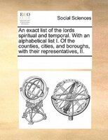 An Exact List Of The Lords Spiritual And Temporal. With An Alphabetical List I. Of The Counties, Cities, And Boroughs, With Their