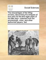 The Miscarriages Of The Whig-ministry, Discovering The Intrigues Of That Party For The First Eight Years Of The Late Reign: Collec