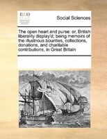 The Open Heart And Purse: Or, British Liberality Display'd; Being Memoirs Of The Illustrious Bounties, Collections, Donations