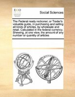 The Federal Ready Reckoner; Or Trader's Valuable Guide, In Purchasing And Selling All Kinds Of Articles, By Wholesale And Retail.