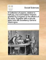 A Collection Of Papers, Relative To Half-pay, And Commutation Thereof, Granted By Congress To The Officers Of The Army. Together W