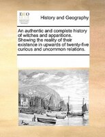 An Authentic And Complete History Of Witches And Apparitions. Shewing The Reality Of Their Existence In Upwards Of Twenty-five Cur
