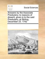 Answers By The Associate Presbytery, To Reasons Of Dissent, Given In To The Said Presbytery, At Stirling, December 23. 1742