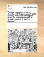 The True Characters Of, Viz. A Deceitful Petty-fogger, Vulgarly Call'd Attorney. A Know-all Astrological Quack, Or, Feigned Physic