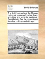 The First Three Parts Of The Minerva Universal Insurance! For Fire, Lives, Annuities, And Impartial Tontine Of Great Britain. For