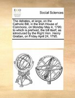 The Debates, At Large, On The Catholic Bill, In The Irish House Of Commons, On Monday May 4, 1795: To Which Is Prefixed, The Bill