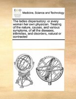 The Ladies Dispensatory: Or Every Woman Her Own Physician. Treating Of The Nature, Causes, And Various Symptoms, Of All The