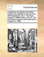 A Collection Of Charters And Other Publick Acts Relating To The Province Of Pennsylvania, Viz. I. The Royal Charter To William Pen