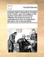 A Proper Reply To The Author Of A Letter To Dr. Codex, Upon The Subject Of His Modest Instruction To The Crown. Wherein The Revere