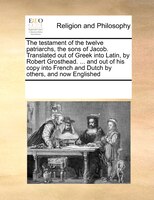 The Testament Of The Twelve Patriarchs, The Sons Of Jacob. Translated Out Of Greek Into Latin, By Robert Grosthead. ... And Out Of