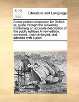 A New Pocket Companion For Oxford: Or, Guide Through The University. Containing An Accurate Description Of The Public Edifices A N