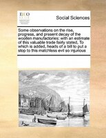 Some Observations On The Rise, Progress, And Present Decay Of The Woollen Manufactories: With An Estimate Of This Valuable Trade F