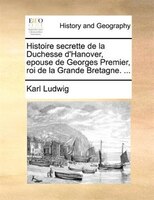 Histoire Secrette De La Duchesse D'hanover, Epouse De Georges Premier, Roi De La Grande Bretagne. ...