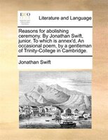 Reasons For Abolishing Ceremony. By Jonathan Swift, Junior. To Which Is Annex'd, An Occasional Poem, By A Gentleman Of Trinity-col