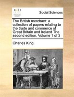 The British Merchant: A Collection Of Papers Relating To The Trade And Commerce Of Great Britain And Ireland The Second E