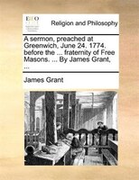 A Sermon, Preached At Greenwich, June 24. 1774. Before The ... Fraternity Of Free Masons. ... By James Grant, ...