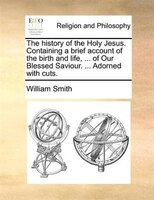The History Of The Holy Jesus. Containing A Brief Account Of The Birth And Life, ... Of Our Blessed Saviour. ... Adorned With Cuts