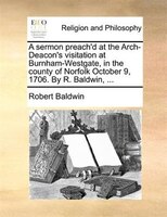 A Sermon Preach'd At The Arch-deacon's Visitation At Burnham-westgate, In The County Of Norfolk October 9, 1706. By R. Baldwin, ..