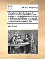 Information For Sir John Sinclair Of Stevenson, Baronet, Heir Of Tailzie And Provision Of The Deceased Alexander Earl Of Caithness