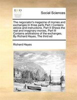 The Negociator's Magazine Of Monies And Exchanges In Three Parts Part I Contains Advice And Instructions,  Part Ii Shews The Real