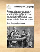 Discours Qui A Remporte' Le Prix A L'academie De Dijon, En L'année 1750. Sur Cette Question Proposée Par La Même Académie: Si Le R