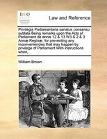 Privilegia Parliamentaria Senatus Consensu Sublata Being Remarks Upon The Acts Of Parliament De Annis 12 & 13 W3 & 2 & 3 Annae Reg