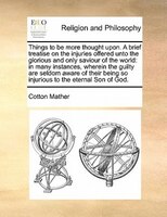 Things To Be More Thought Upon. A Brief Treatise On The Injuries Offered Unto The Glorious And Only Saviour Of The World: In Many