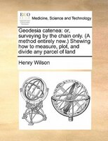 Geodesia Catenea: Or, Surveying By The Chain Only. (a Method Entirely New.) Shewing How To Measure, Plot, And Divide