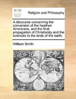 A Discourse Concerning The Conversion Of The Heathen Americans, And The Final Propagation Of Christianity And The Sciences To The