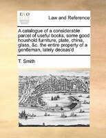 A Catalogue Of A Considerable Parcel Of Useful Books, Some Good Houshold Furniture, Plate, China, Glass, &c. The Entire Property O