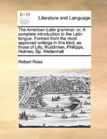 The American Latin Grammar: Or, A Complete Introduction To The Latin Tongue. Formed From The Most Approved Writings In This Kin