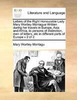 Letters Of The Right Honourable Lady Mary Wortley Montague Written During Her Travels In Europe, Asia And Africa, To Persons Of Di