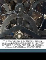 The Foreign Tour Of Messrs. Brown, Jones, And Robinson: Being The History Of What They Saw, And Did, In Belgium, Germany, Switzerl