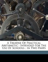 A Treatise Of Practical Arithmetic: Intended For The Use Of Schools ; In Two Parts