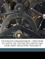 Ouvrages Dramatiques: Précédés Et Suivis De Toutes Les Pièces Qui Leur Sont Relatives Volume 4