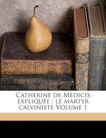 Catherine De Médicis Expliquée: Le Martyr Calviniste Volume 1