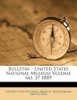 Bulletin - United States National Museum Volume No. 37 1889