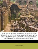 The Posthumous Papers Of The Pickwick Club. A Reprint Of The First Edition, With The Illustrations, And An Introduction, Biographi