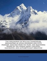 The Philosophy Of William Shakespeare, Delineating In Seven Hundred And Fifty Passages, Selected From His Plays, The Multiform Pha