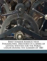 Brief Summer Rambles Near Philadelphia. Described In A Series Of Letters Written For The Public Ledger During The Summer Of 1881