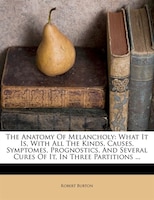 The Anatomy Of Melancholy: What It Is, With All The Kinds, Causes, Symptomes, Prognostics, And Several Cures Of It, In Three P