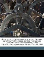 Speech On Irish Independence And English Neutrality. Delivered Before The Fenian Congress And Fenian Chiefs At The Philadelphia Ac