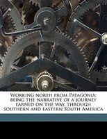 Working North From Patagonia; Being The Narrative Of A Journey Earned On The Way, Through Southern And Eastern South America